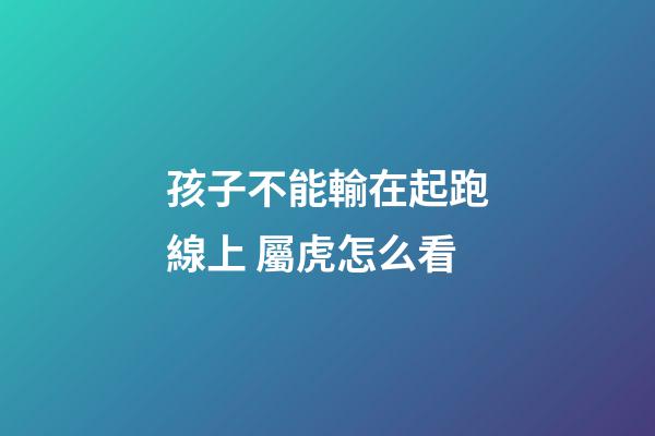 孩子不能輸在起跑線上 屬虎怎么看
